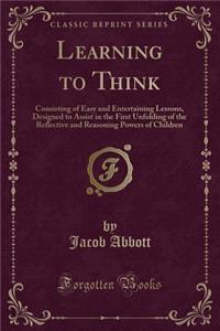 Learning to Think: Consisting of Easy and Entertaining Lessons, Designed to Assist in the First Unfolding of the Reflective and Reasoning Powers of Children (Classic Reprint)