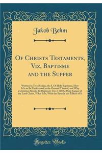 Of Christs Testaments, Viz, Baptisme and the Supper: Written in Two Bookes, the I. of Holy Baptisme, How It Is to Be Understood in the Ground Thereof, and Why a Christian Should Be Baptised; The 2. of the Holy Supper of the Lord Christ, What It Is,