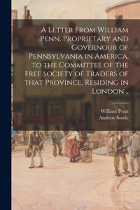 A Letter From William Penn, Proprietary and Governour of Pennsylvania in America, to the Committee of the Free Society of Traders of That Province, Residing in London ..