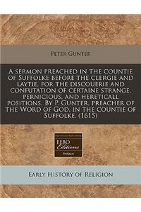 A Sermon Preached in the Countie of Suffolke Before the Clergie and Laytie, for the Discouerie and Confutation of Certaine Strange, Pernicious, and Hereticall Positions. by P. Gunter, Preacher of the Word of God, in the Countie of Suffolke. (1615)