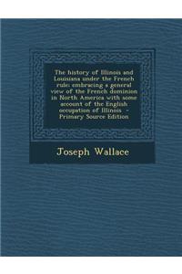 The History of Illinois and Louisiana Under the French Rule; Embracing a General View of the French Dominion in North America with Some Account of the English Occupation of Illinois