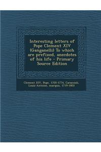 Interesting Letters of Pope Clement XIV (Ganganelli) to Which Are Prefixed, Anecdotes of His Life - Primary Source Edition
