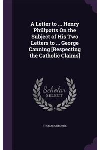 Letter to ... Henry Phillpotts On the Subject of His Two Letters to ... George Canning [Respecting the Catholic Claims]