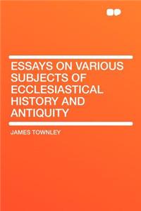 Essays on Various Subjects of Ecclesiastical History and Antiquity