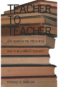 Teacher To Teacher: (38 Years In The Trenches): How To Be A Great Teacher