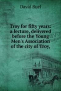 Troy for fifty years: a lecture, delivered before the Young Men's Association of the city of Troy,