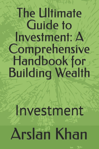 Ultimate Guide to Investment: A Comprehensive Handbook for Building Wealth: Investment