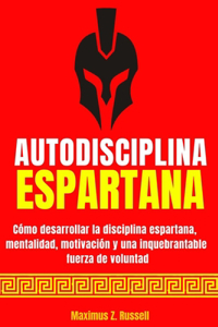 Autodisciplina Espartana - Cómo Desarrollar La Disciplina Espartana, Mentalidad, Motivación Y Una Inquebrantable Fuerza de Voluntad