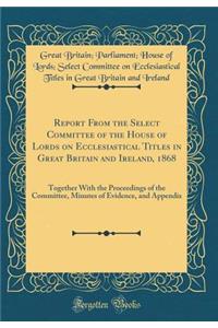 Report From the Select Committee of the House of Lords on Ecclesiastical Titles in Great Britain and Ireland, 1868: Together With the Proceedings of the Committee, Minutes of Evidence, and Appendix (Classic Reprint)