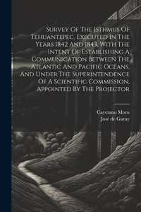 Survey Of The Isthmus Of Tehuantepec, Executed In The Years 1842 And 1843, With The Intent Of Establishing A Communication Between The Atlantic And Pacific Oceans, And Under The Superintendence Of A Scientific Commission, Appointed By The Projector