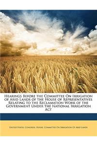 Hearings Before the Committee on Irrigation of Arid Lands of the House of Representatives Relating to the Reclamation Work of the Government Under the National Irrigation ACT