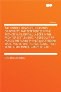 The Pioneer Preacher: Incidents of Interest, and Experiences in the Author's Life. Revival Labors in the Frontier Settlements. a Perilous Trip Across the Plains in the Time of Indian Wars, and Before the Railroads. Three Years in the Mining Camps o