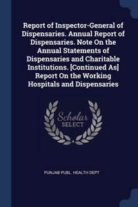 Report of Inspector-General of Dispensaries. Annual Report of Dispensaries. Note On the Annual Statements of Dispensaries and Charitable Institutions. [Continued As] Report On the Working Hospitals and Dispensaries