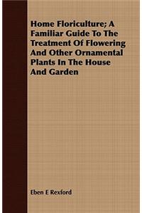 Home Floriculture; A Familiar Guide to the Treatment of Flowering and Other Ornamental Plants in the House and Garden