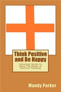 Think Positive and Be Happy: Universal Guide to Know the Power of Positive Thinking