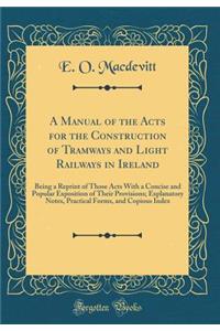 A Manual of the Acts for the Construction of Tramways and Light Railways in Ireland: Being a Reprint of Those Acts with a Concise and Popular Exposition of Their Provisions; Explanatory Notes, Practical Forms, and Copious Index (Classic Reprint): Being a Reprint of Those Acts with a Concise and Popular Exposition of Their Provisions; Explanatory Notes, Practical Forms, and Copious Index (Clas