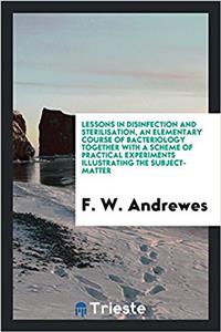 Lessons in Disinfection and Sterilisation, an Elementary Course of Bacteriology Together with a Scheme of Practical Experiments Illustrating the Subject-Matter