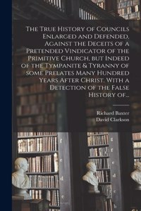 True History of Councils Enlarged and Defended, Against the Deceits of a Pretended Vindicator of the Primitive Church, but Indeed of the Tympanite & Tyranny of Some Prelates Many Hundred Years After Christ. With a Detection of the False History Of.