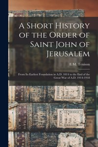 Short History of the Order of Saint John of Jerusalem; From its Earliest Foundation in A.D. 1014 to the end of the Great War of A.D. 1914-1918