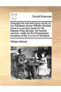 Amongst the last and dying words of the Tinclarian doctor William Mitchell, there is a sermon made for His Majesty King George, his funeral sermon, made for the Presbyterian ministers of the Church of Scotland