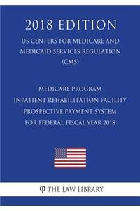 Medicare Program - Inpatient Rehabilitation Facility Prospective Payment System for Federal Fiscal Year 2018 (US Centers for Medicare and Medicaid Services Regulation) (CMS) (2018 Edition)
