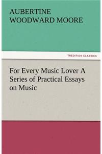 For Every Music Lover a Series of Practical Essays on Music