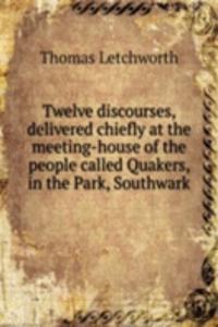 Twelve discourses, delivered chiefly at the meeting-house of the people called Quakers, in the Park, Southwark