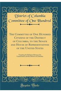 The Committee of One Hundred Citizens of the District of Columbia, to the Senate and House of Representatives of the United States: Touching the Relations Between the United States and the District of Columbia (Classic Reprint)