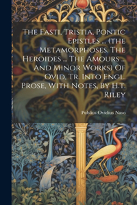 Fasti, Tristia, Pontic Epistles ... (the Metamorphoses. The Heroides ... The Amours ... And Minor Works) Of Ovid, Tr. Into Engl. Prose, With Notes, By H.t. Riley