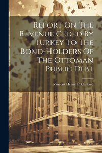 Report On The Revenue Ceded By Turkey To The Bond-holders Of The Ottoman Public Debt