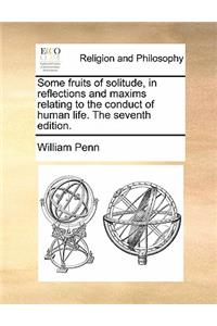 Some Fruits of Solitude, in Reflections and Maxims Relating to the Conduct of Human Life. the Seventh Edition.