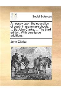 Essay Upon the Education of Youth in Grammar-Schools. ... by John Clarke, ... the Third Edition. with Very Large Additions.