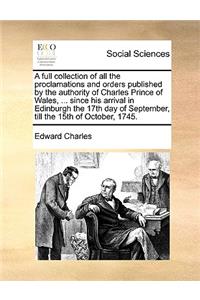 A Full Collection of All the Proclamations and Orders Published by the Authority of Charles Prince of Wales, ... Since His Arrival in Edinburgh the 17th Day of September, Till the 15th of October, 1745.