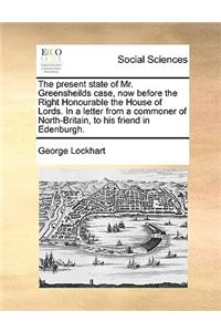 The Present State of Mr. Greensheilds Case, Now Before the Right Honourable the House of Lords. in a Letter from a Commoner of North-Britain, to His Friend in Edenburgh.
