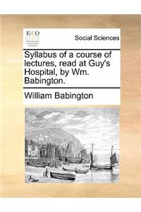 Syllabus of a Course of Lectures, Read at Guy's Hospital, by Wm. Babington.