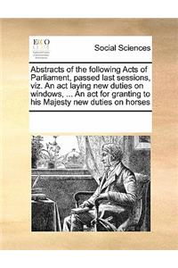 Abstracts of the following Acts of Parliament, passed last sessions, viz. An act laying new duties on windows, ... An act for granting to his Majesty new duties on horses