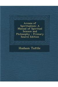 Arcana of Spiritualism: A Manual of Spiritual Science and Philosophy - Primary Source Edition