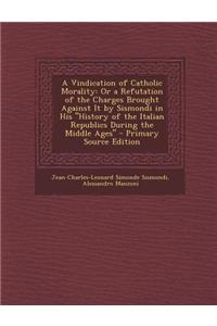 A Vindication of Catholic Morality: Or a Refutation of the Charges Brought Against It by Sismondi in His History of the Italian Republics During Th