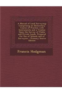 A Manual of Land Surveying: Comprising an Elementary Course of Practice with Instruments and a Treatise Upon the Survey of Public and Private Land