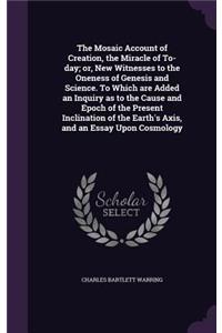 The Mosaic Account of Creation, the Miracle of To-Day; Or, New Witnesses to the Oneness of Genesis and Science. to Which Are Added an Inquiry as to the Cause and Epoch of the Present Inclination of the Earth's Axis, and an Essay Upon Cosmology