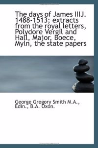 days of James IIIJ, 1488-1513 extracts from the royal letters, Polydore, Vergil and Hall, Major, Boece, Myln, the state papers, .
