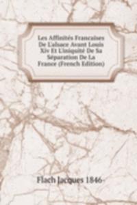 Les Affinites Francaises De L'alsace Avant Louis Xiv Et L'iniquite De Sa Separation De La France (French Edition)