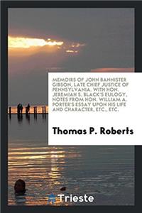 Memoirs of John Bannister Gibson, Late Chief Justice of Pennsylvania. with Hon. Jeremiah S. Black's Eulogy, Notes from Hon. William A. Porter's Essay Upon His Life and Character, Etc., Etc.
