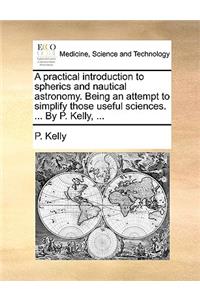 A Practical Introduction to Spherics and Nautical Astronomy. Being an Attempt to Simplify Those Useful Sciences. ... by P. Kelly, ...
