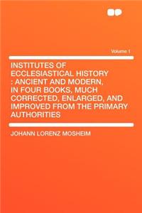 Institutes of Ecclesiastical History: Ancient and Modern, in Four Books, Much Corrected, Enlarged, and Improved from the Primary Authorities Volume 1