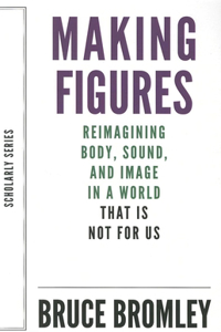 Making Figures – Reimagining Body, Sound, and Image in a World That Is Not For Us: Reimagining Body, Sound, and Image in a World That Is Not for Us