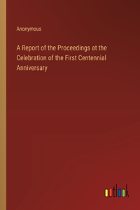 A Report of the Proceedings at the Celebration of the First Centennial Anniversary