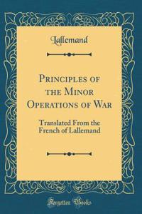 Principles of the Minor Operations of War: Translated From the French of Lallemand (Classic Reprint)