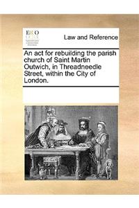 An ACT for Rebuilding the Parish Church of Saint Martin Outwich, in Threadneedle Street, Within the City of London.