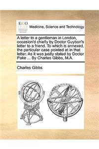 A Letter to a Gentleman in London, Occasion'd Chiefly by Doctor Guybon's Letter to a Friend. to Which Is Annexed, the Particular Case Pointed at in That Letter. as It Was Justly Stated by Doctor Pake ... by Charles Gibbs, M.A.